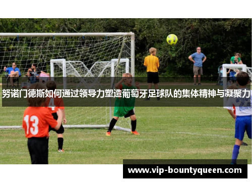 努诺门德斯如何通过领导力塑造葡萄牙足球队的集体精神与凝聚力