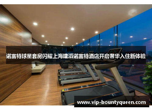 诺富特球星套房闪耀上海建滔诺富特酒店开启奢华入住新体验
