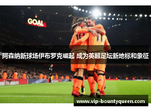阿森纳新球场伊布罗克崛起 成为英超足坛新地标和象征