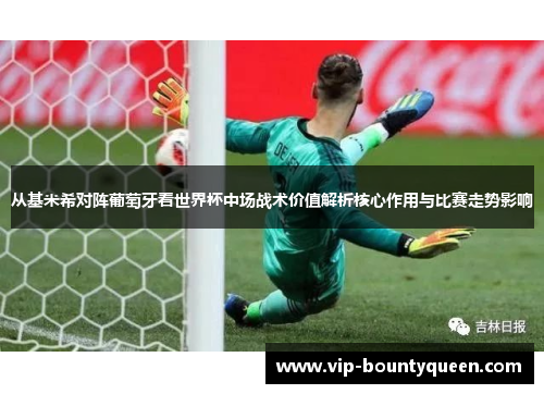 从基米希对阵葡萄牙看世界杯中场战术价值解析核心作用与比赛走势影响