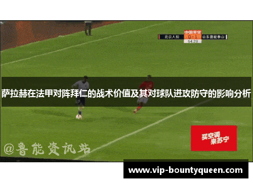 萨拉赫在法甲对阵拜仁的战术价值及其对球队进攻防守的影响分析
