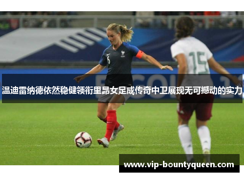 温迪雷纳德依然稳健领衔里昂女足成传奇中卫展现无可撼动的实力
