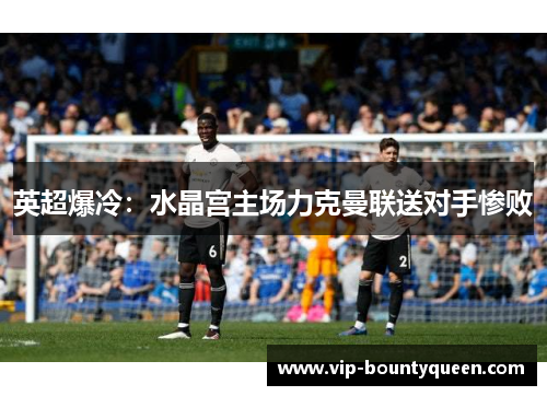 英超爆冷:水晶宫主场力克曼联送对手惨败 英超爆冷:水晶宫主场力克曼联送对手惨败