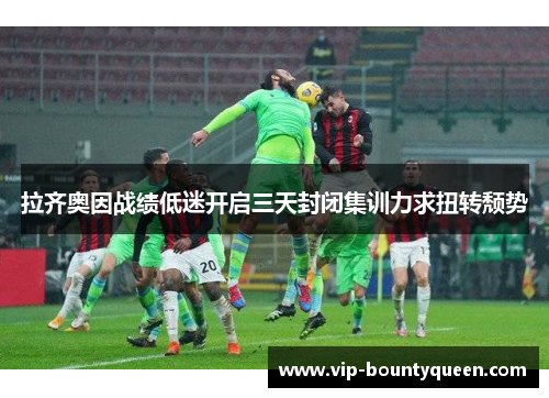 拉齐奥因战绩低迷开启三天封闭集训力求扭转颓势