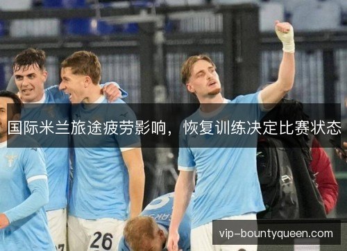 国际米兰旅途疲劳影响,恢复训练决定比赛状态 国际米兰旅途疲劳影响,恢复训练决定比赛状态
