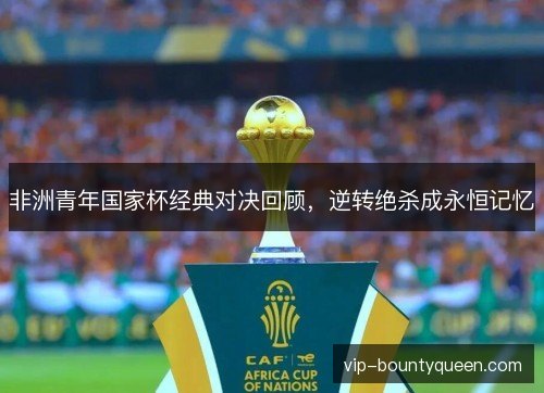 非洲青年国家杯经典对决回顾，逆转绝杀成永恒记忆